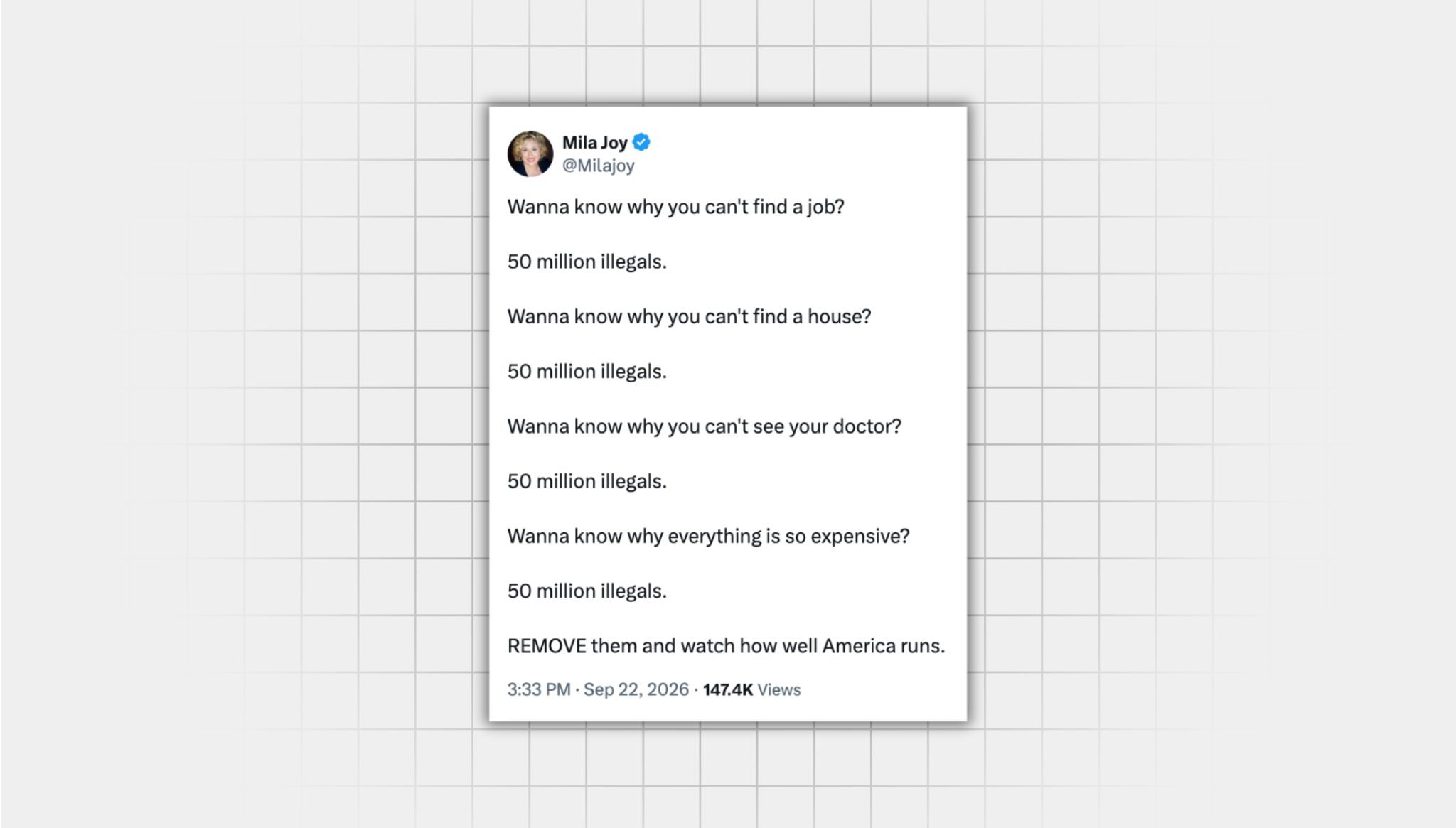A screenshot of an false X post from a user with the username @Milajoy” that reads: “Wanna know why you can't find a job? 50 million illegals. Wanna know why you can't find a house? 50 million illegals. Wanna know why you can't see your doctor? 50 million illegals. Wanna know why everything is so expensive? 50 million illegals. REMOVE them and watch how well America runs.”