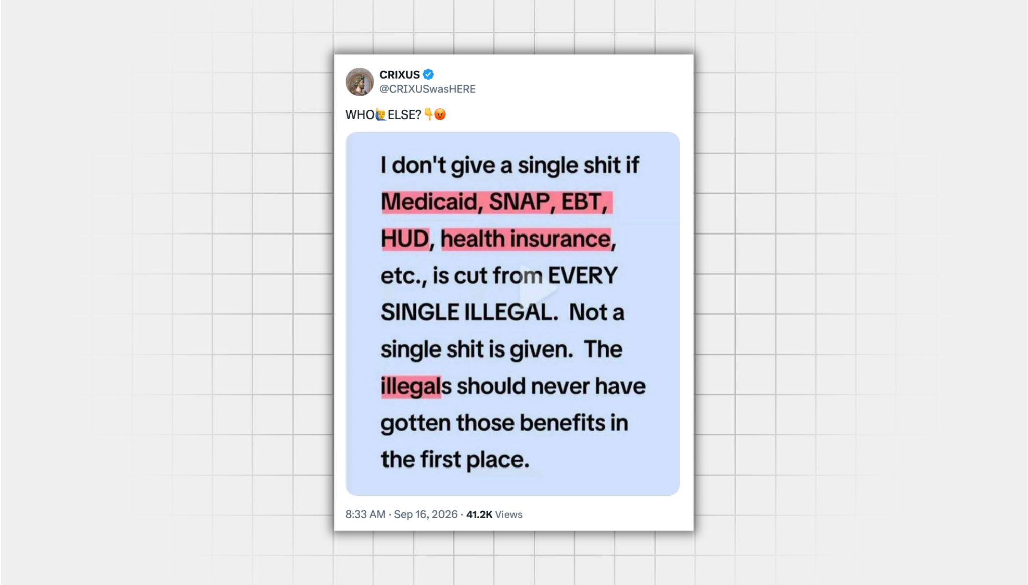 There is a screenshot of a false X post from a user with the username “@CRIXUSwasHERE” that reads: “WHO ELSE?” with an emoji of someone raising their hand pointing down and an angry face emoji. Below this, there is an image with a light blue background that includes the following text in black: “I don’t give a single shit if Medicaid, SNAP, EBT, HUD, health insurance, etc. is cut from EVERY SINGLE ILLEGAL. Not a single shit is given. The illegals should never have gotten those benefits in the first place. “