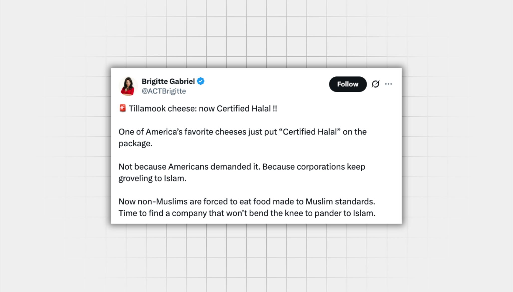 Screenshot of a false X post from a user with the username “@ACTBrigitte” that reads: “Tillamook cheese: now Certified Halal !! One of America’s favorite cheeses just put “Certified Halal” on the package. Not because Americans demanded it. Because corporations keep groveling to Islam. Now non-Muslims are forced to eat food made to Muslim standards. Time to find a company that won’t bend the knee to pander to Islam.”