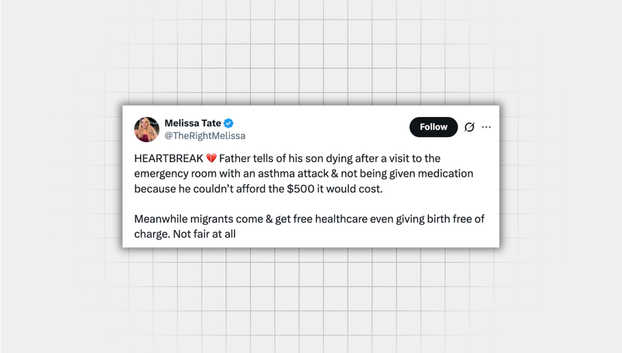 Screenshot of A misleading X post from a user with the username “@TheRightMelissa” that reads: HEARTBREAK Father tells of his son dying after a visit to the emergency room with an asthma attack & not being given medication because he couldn’t afford the $500 it would cost. Meanwhile migrants come & get free healthcare even giving birth free of charge. Not fair at all”