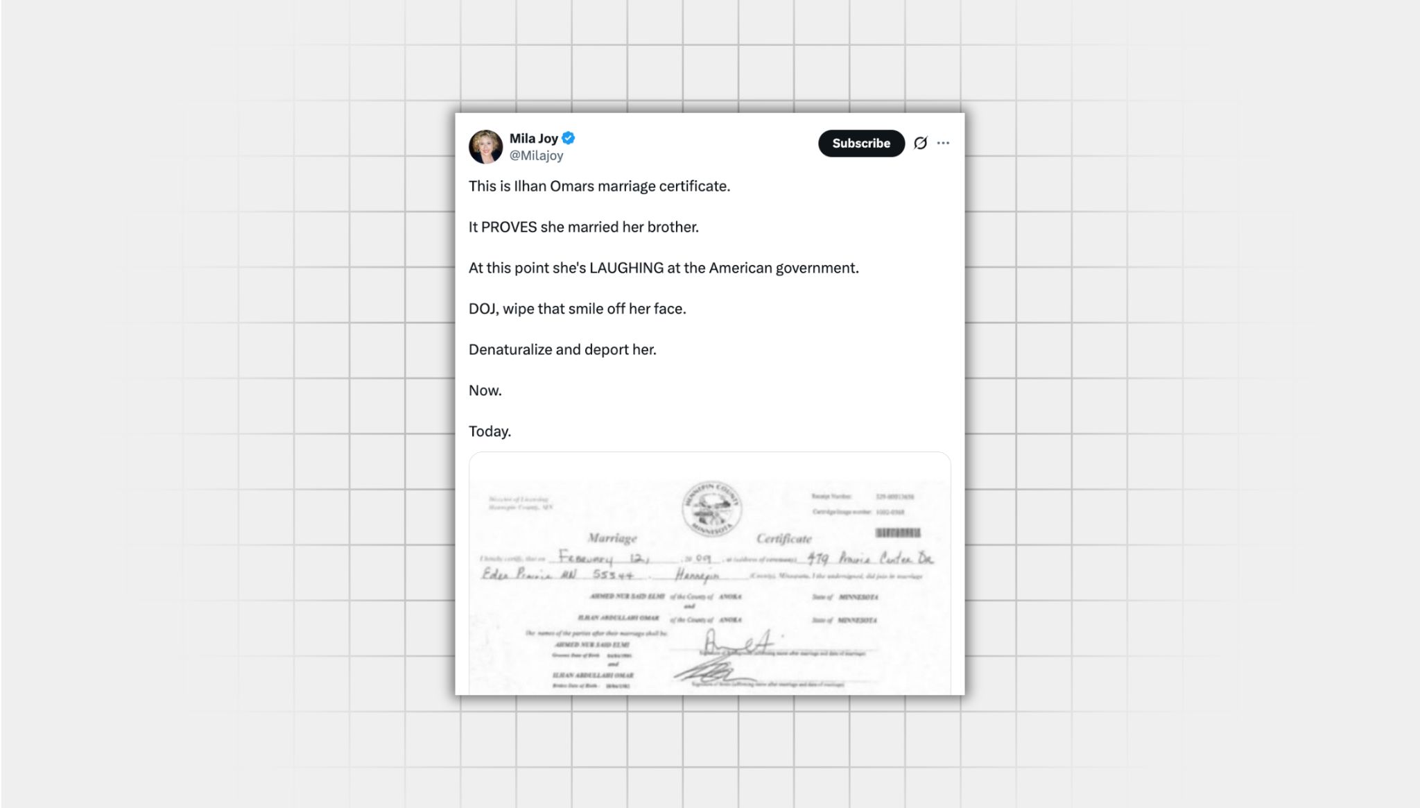 Screenshot of false X post from a user with the username “@Milajoy” that reads: “This is Ilhan Omars marriage certificate. It PROVES she married her brother. At this point she's LAUGHING at the American government. DOJ, wipe that smile off her face. Denaturalize and deport her. Now. Today.” Attached is an image of a marriage certificate from 2009 for Ilhan Omar and Ahmed Nur Said Elmi. There is no evidence that Ahmed Nur Said Elmi is Omar’s brother.