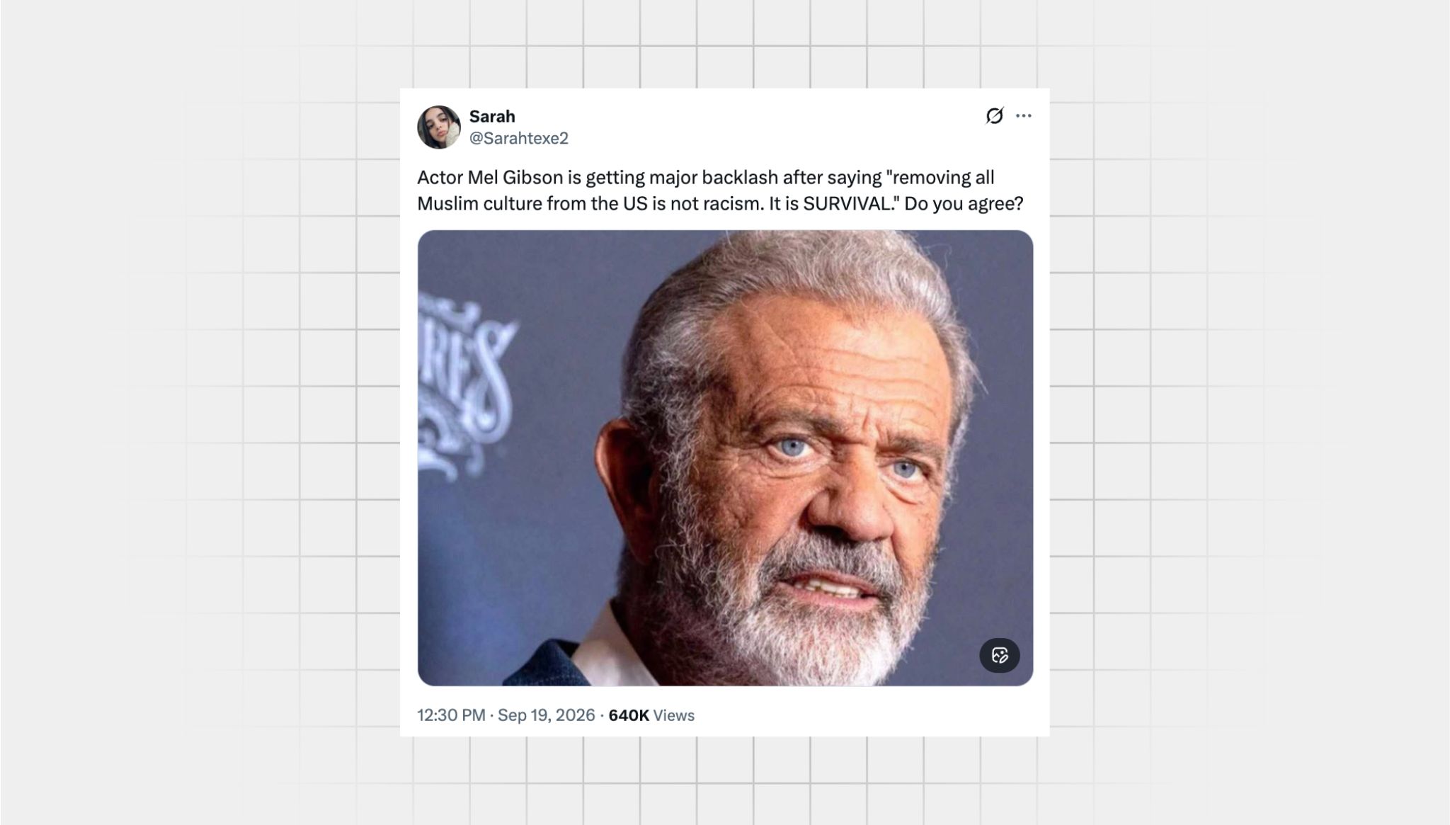 Ascreenshot of an X post from a user with the username “@Sarahtexe2” attributing a quote to actor Mel Gibson taht he never said that reads: “Actor Mel Gibson is getting major backlash after saying "removing all Muslim culture from the US is not racism. It is SURVIVAL." Do you agree? There is an image of Mel Gibson's face in the post. An older white man with blue eyes. Gray hair and a gray beard.