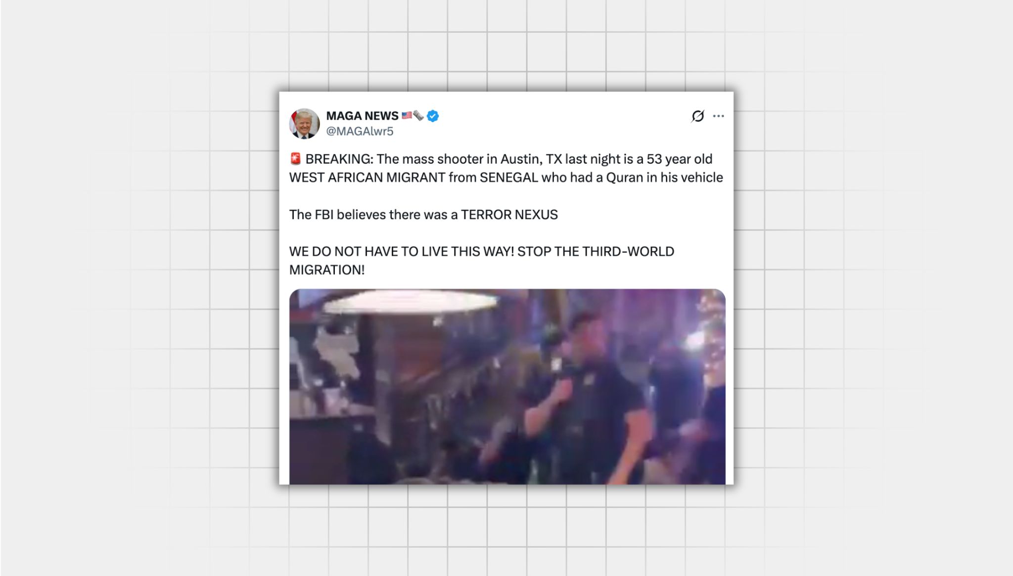 There is a screenshot of a false X post from a user with the username “@MAGAlwr5” that reads: BREAKING: The mass shooter in Austin, TX last night is a 53 year old WEST AFRICAN MIGRANT from SENEGAL who had a Quran in his vehicle The FBI believes there was a TERROR NEXUS WE DO NOT HAVE TO LIVE THIS WAY! STOP THE THIRD-WORLD MIGRATION!” there is an image of a video of cops responding to mass shooting
