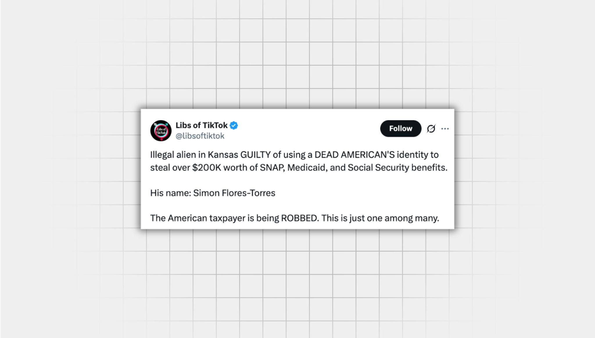Screenshot of an X post lacking context from a user with the username “@libsoftiktok” that reads: “Illegal alien in Kansas GUILTY of using a DEAD AMERICAN'S identity to steal over $200K worth of SNAP, Medicaid, and Social Security benefits. His name: Simon Flores-Torres The American taxpayer is being ROBBED. This is just one among many.”