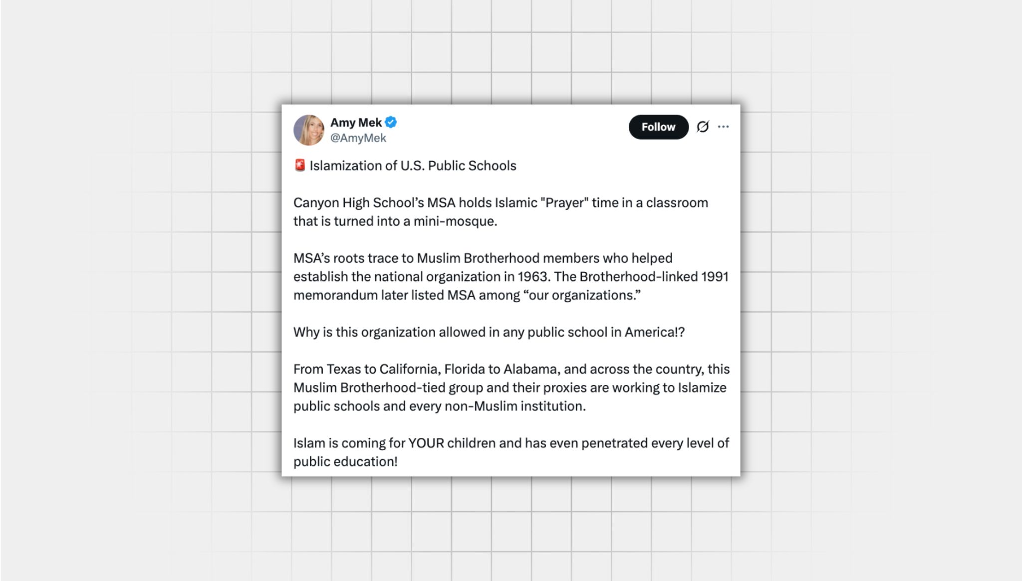 Screenshot of a false X post from a user with the username, “@AmyMek” that reads: “‘Islamization of U.S. Public Schools Canyon High School’s MSA holds Islamic "Prayer" time in a classroom that is turned into a mini-mosque. MSA’s roots trace to Muslim Brotherhood members who helped establish the national organization in 1963. The Brotherhood-linked 1991 memorandum later listed MSA among “our organizations.” Why is this organization allowed in any public school in America!? From Texas to California, Florida to Alabama, and across the country, this Muslim Brotherhood-tied group and their proxies are working to Islamize public schools and every non-Muslim institution. Islam is coming for YOUR children and has even penetrated every level of public education!”
