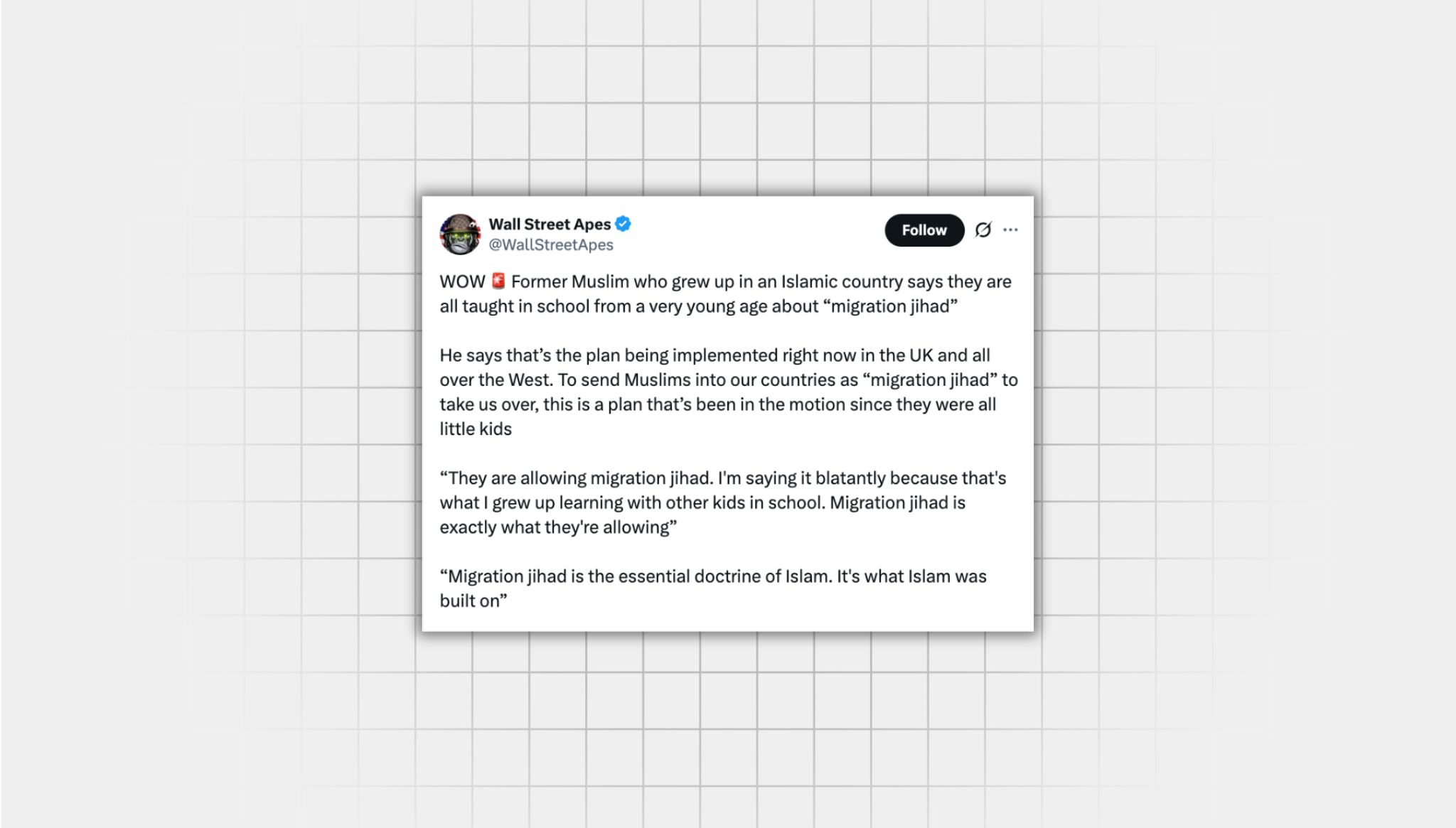 Screenshot of false X post from a user with the username, “@WallStreetApes” that reads: “‘WOW Former Muslim who grew up in an Islamic country says they are all taught in school from a very young age about “migration jihad” He says that’s the plan being implemented right now in the UK and all over the West. To send Muslims into our countries as “migration jihad” to take us over, this is a plan that’s been in the motion since they were all little kids “They are allowing migration jihad. I'm saying it blatantly because that's what I grew up learning with other kids in school. Migration jihad is exactly what they're allowing” “Migration jihad is the essential doctrine of Islam. It's what Islam was built on” It is the most insane scam ever perpetrated on the American people.”
