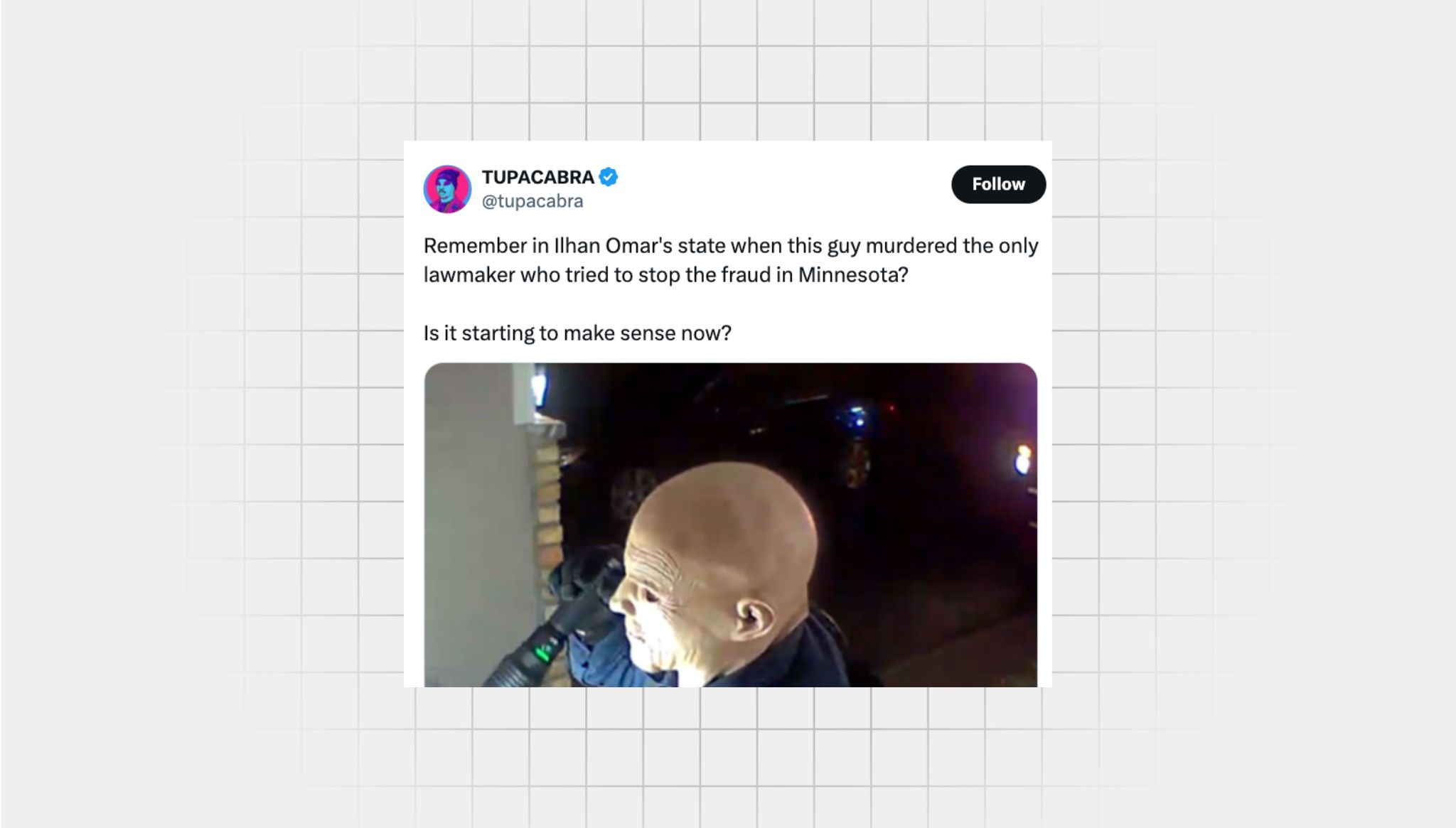 Screenshot of a false X post from a user with the username “@tupacabra” that reads: “Remember in Ilhan Omar's state when this guy murdered the only lawmaker who tried to stop the fraud in Minnesota? Is it starting to make sense now?” There is a photo attached of a man wearing a white silicone mask and clothing similar to a police officer, holding a flashlight.