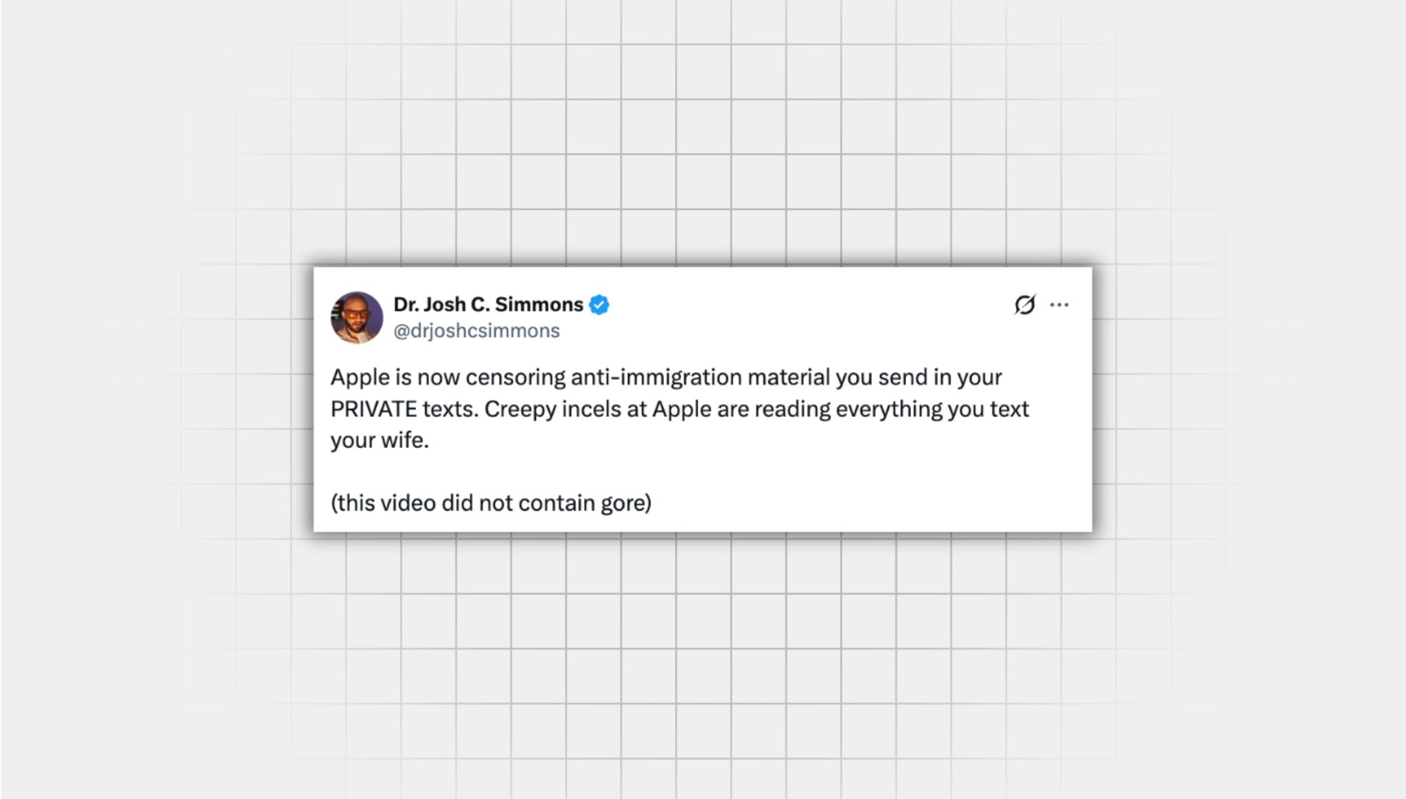 Screenshot of a false X post from a user with the username “@drjoshcsimmons” that reads: “Apple is now censoring anti-immigration material you send in your PRIVATE texts. Creepy incels at Apple are reading everything you text your wife. (this video did not contain gore)”