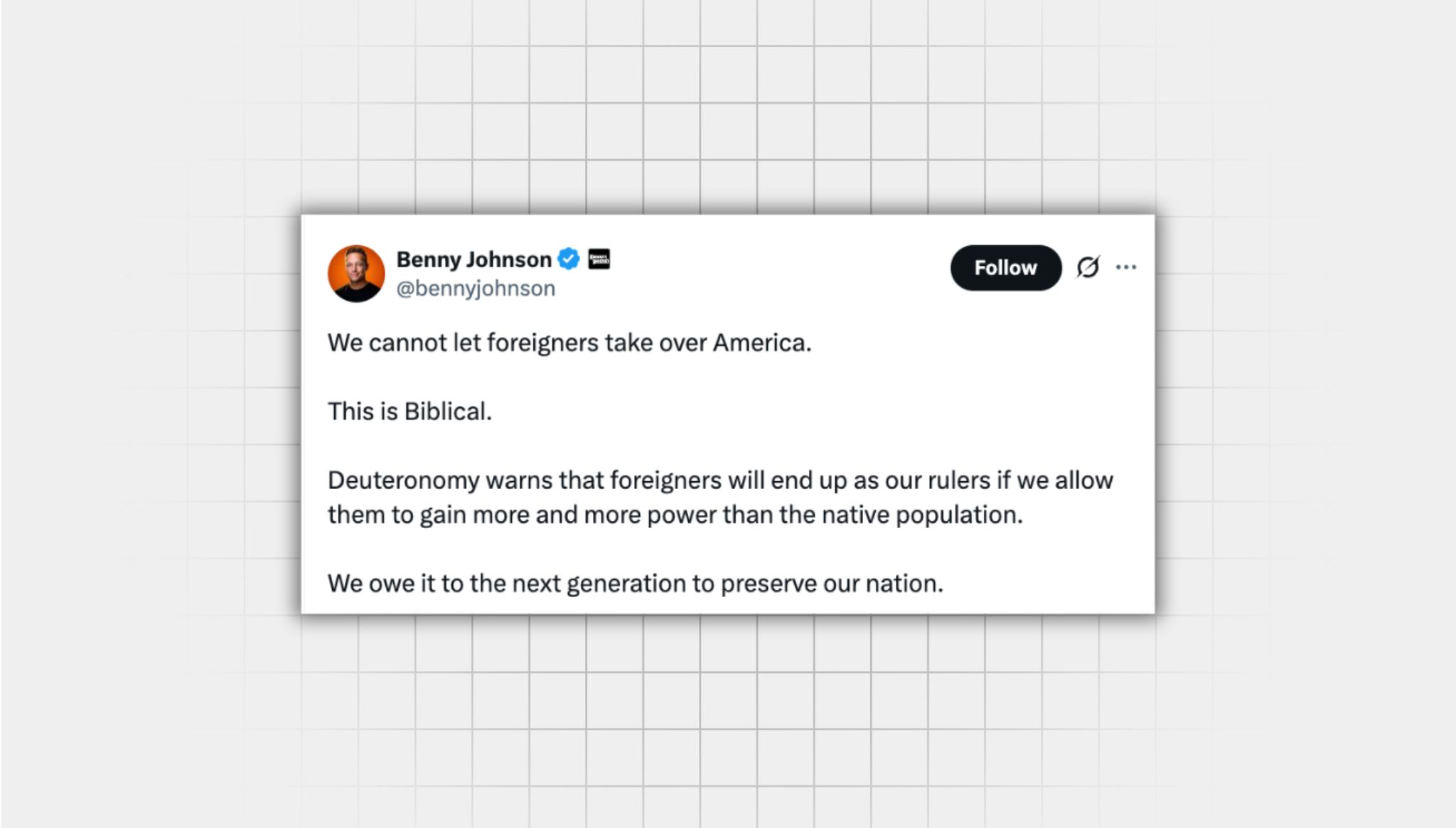 Screenshot of an X post that lacks context from a user with the username, “@bennyjohnson” that reads: “We cannot let foreigners take over America. This is Biblical. Deuteronomy warns that foreigners will end up as our rulers if we allow them to gain more and more power than the native population. We owe it to the next generation to preserve our nation.”