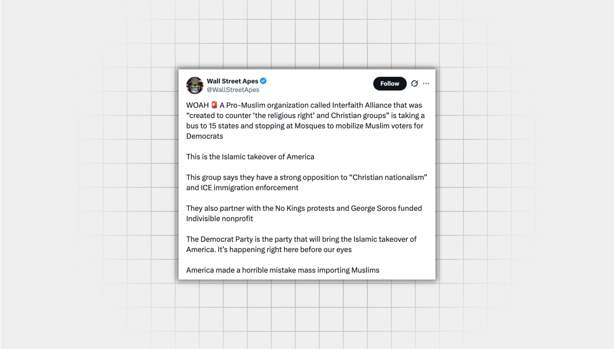 Screenshot of a false X post from a user with the username, “@WallStreetApes” that reads: “WOAH A Pro-Muslim organization called Interfaith Alliance that was “created to counter ‘the religious right’ and Christian groups” is taking a bus to 15 states and stopping at Mosques to mobilize Muslim voters for Democrats This is the Islamic takeover of America This group says they have a strong opposition to ‘Christian nationalism’ and ICE immigration enforcement They also partner with the No Kings protests and George Soros funded Indivisible nonprofit The Democrat Party is the party that will bring the Islamic takeover of America. It’s happening right here before our eyes America made a horrible mistake mass importing Muslims”