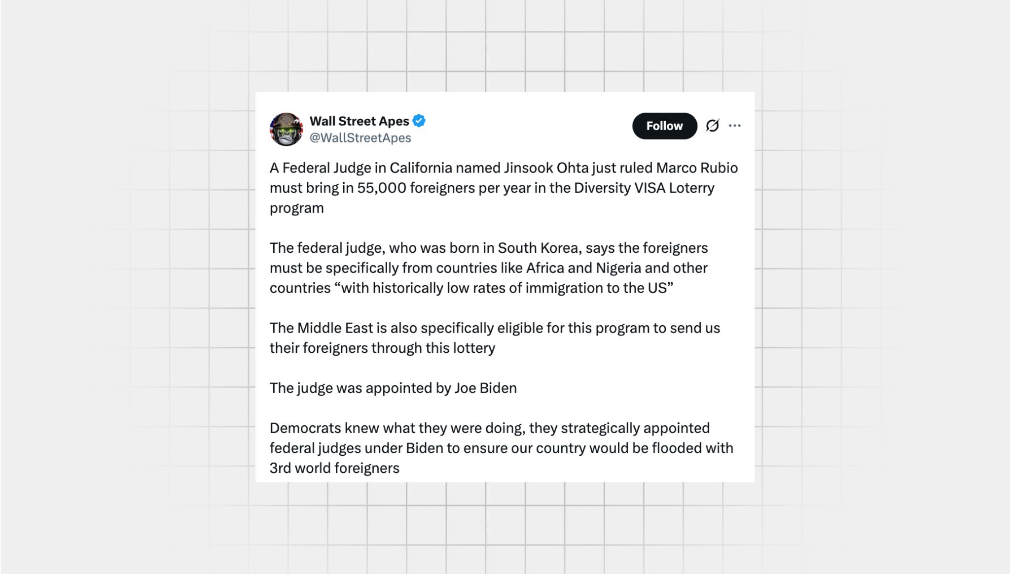 Screenshot of an X post that lacks context from a user with the username, “@WallStreetApes” that reads: “A Federal Judge in California named Jinsook Ohta just ruled Marco Rubio must bring in 55,000 foreigners per year in the Diversity VISA Loterry program The federal judge, who was born in South Korea, says the foreigners must be specifically from countries like Africa and Nigeria and other countries ‘with historically low rates of immigration to the US’ The Middle East is also specifically eligible for this program to send us their foreigners through this lottery The judge was appointed by Joe Biden Democrats knew what they were doing, they strategically appointed federal judges under Biden to ensure our country would be flooded with 3rd world foreigners”