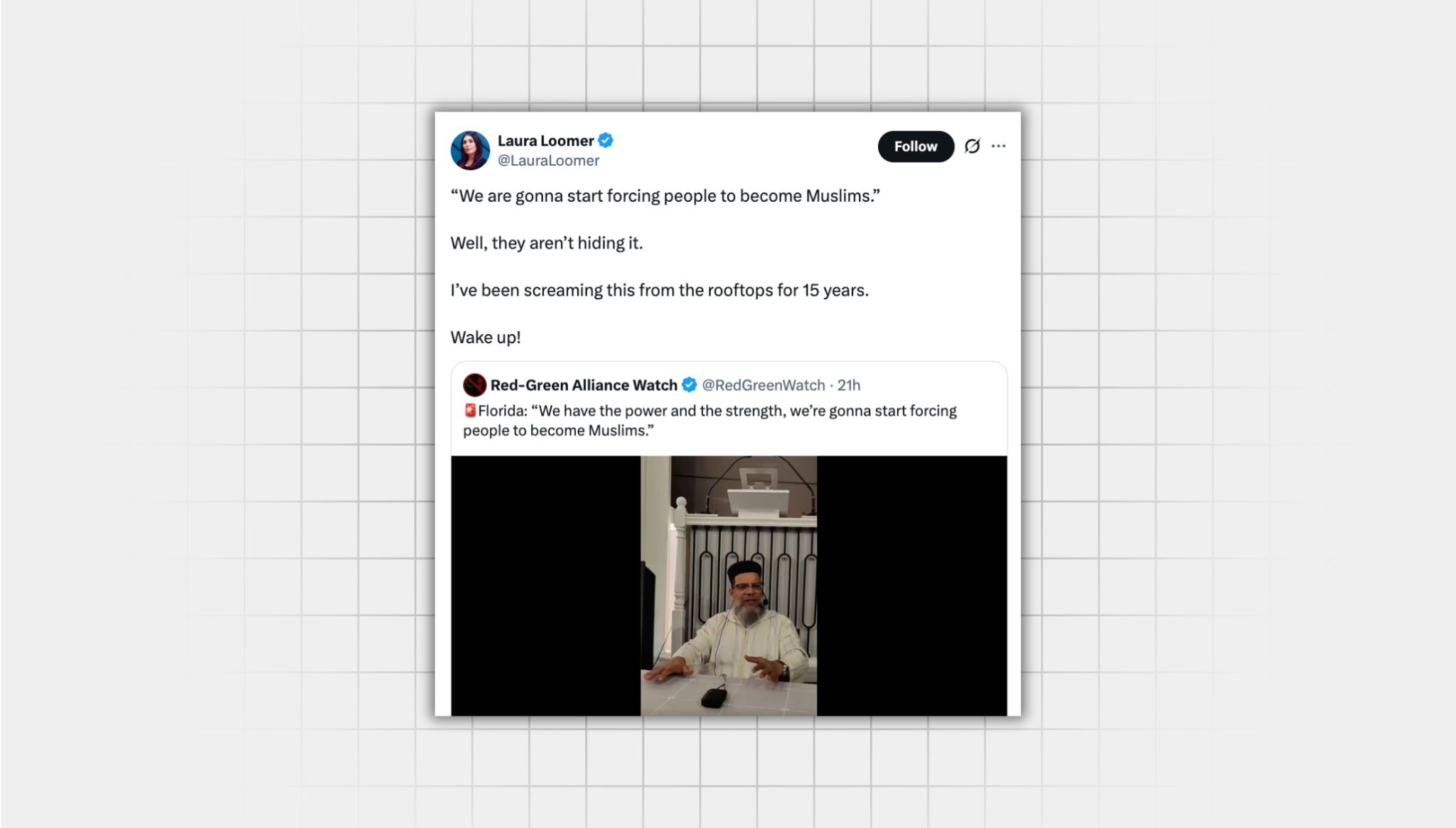 Screenshot of a false X post from a user with the username, “@LauraLoomer” that reads: “ ‘We are gonna start forcing people to become Muslims.’ Well, they aren’t hiding it. I’ve been screaming this from the rooftops for 15 years. Wake up!” This post is a quote repost of a post from a user with the username “@RedGreenWatch” that reads: “Florida: ‘We have the power and the strength, we’re gonna start forcing people to become Muslims.’” Attached is a still from a video of an older Muslim man giving a sermon
