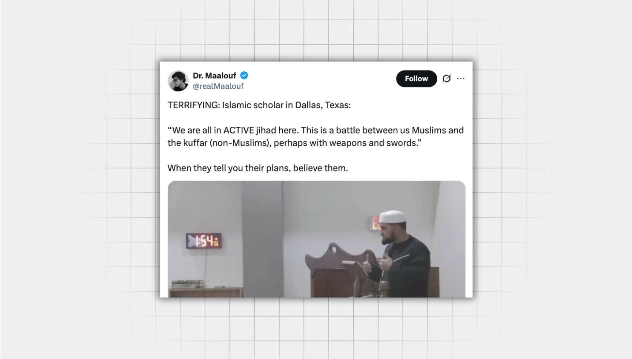 Screenshot of a false X post from a user with the username, “@realMaalouf” that reads: “TERRIFYING: Islamic scholar in Dallas, Texas: “We are all in ACTIVE jihad here. This is a battle between us Muslims and the kuffar (non-Muslims), perhaps with weapons and swords.” When they tell you their plans, believe them.” Attached is a still from a video of a muslim man at a podium wearing a kufi.