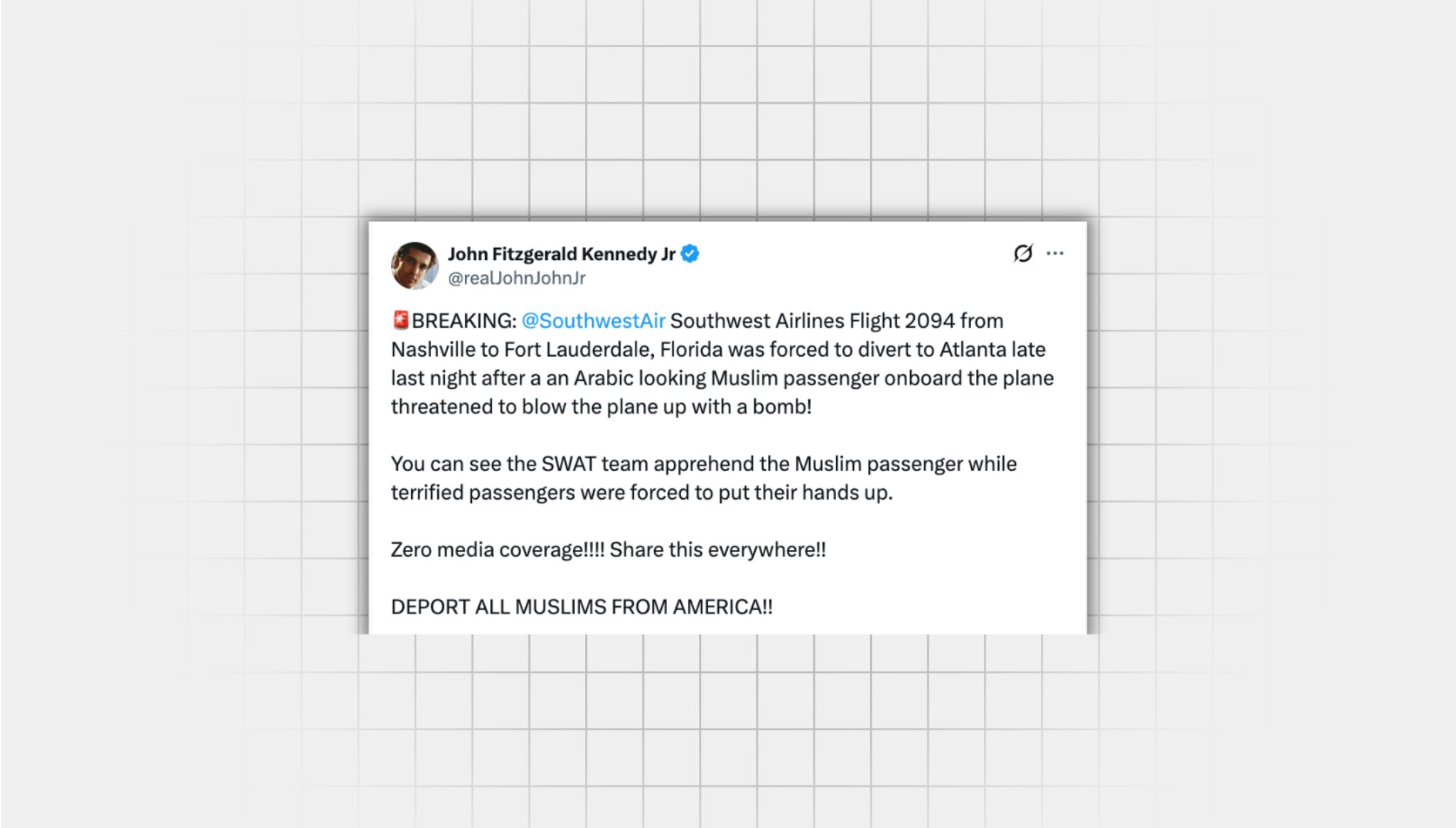 Screenshot of a false X post from a user with the username @realJohnJohnJr” that reads: “BREAKING: @SouthwestAir Southwest Airlines Flight 2094 from Nashville to Fort Lauderdale, Florida was forced to divert to Atlanta late last night after a an Arabic looking Muslim passenger onboard the plane threatened to blow the plane up with a bomb! You can see the SWAT team apprehend the Muslim passenger while terrified passengers were forced to put their hands up. Zero media coverage!!!! Share this everywhere!! DEPORT ALL MUSLIMS FROM AMERICA!!”