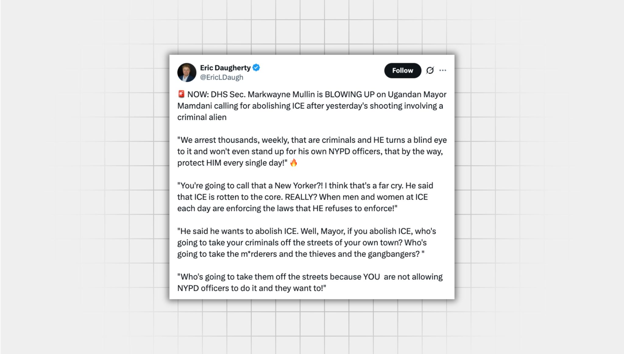 Screenshot of an X post that lacks context from a user with the username “@EricLDaugh” that reads: . “NOW: DHS Sec. Markwayne Mullin is BLOWING UP on Ugandan Mayor Mamdani calling for abolishing ICE after yesterday's shooting involving a criminal alien "We arrest thousands, weekly, that are criminals and HE turns a blind eye to it and won't even stand up for his own NYPD officers, that by the way, protect HIM every single day!" 🔥 "You're going to call that a New Yorker?! I think that's a far cry. He said that ICE is rotten to the core. REALLY? When men and women at ICE each day are enforcing the laws that HE refuses to enforce!" "He said he wants to abolish ICE. Well, Mayor, if you abolish ICE, who's going to take your criminals off the streets of your own town? Who's going to take the m*rderers and the thieves and the gangbangers? " "Who's going to take them off the streets because YOU are not allowing NYPD officers to do it and they want to!"