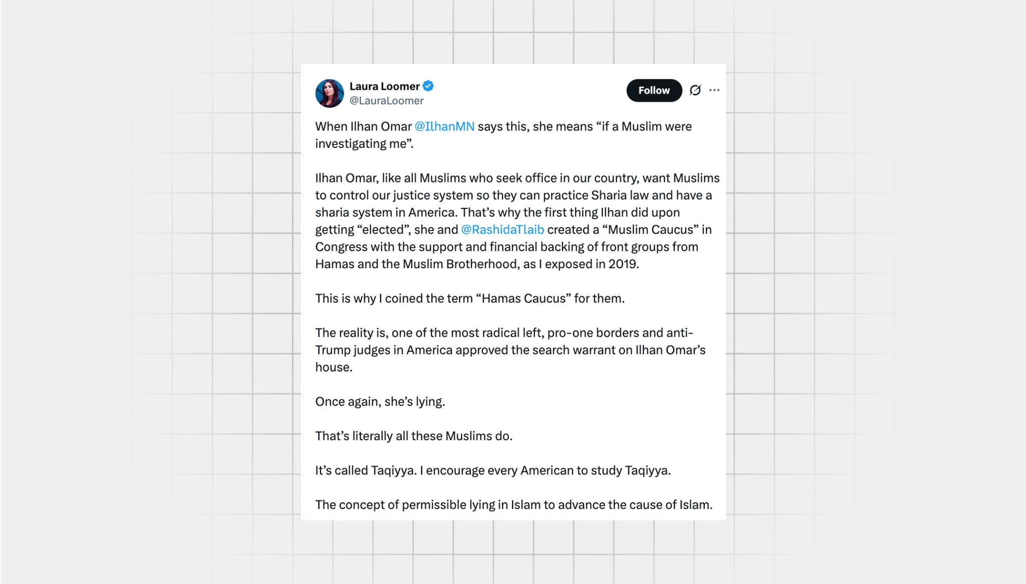 Screenshot of a false X post from a user with the username, “@LauraLoomer” that reads: “When Ilhan Omar says this, she means ‘if a Muslim were investigating me.’ Ilhan Omar, like all Muslims who seek office in our country, want Muslims to control our justice system so they can practice Sharia law and have a sharia system in America. That’s why the first thing Ilhan did upon getting “elected”, she and rashida tlaib created a “Muslim Caucus” in Congress with the support and financial backing of front groups from Hamas and the Muslim Brotherhood, as I exposed in 2019. This is why I coined the term “Hamas Caucus” for them. The reality is, one of the most radical left, pro-one borders and anti-Trump judges in America approved the search warrant on Ilhan Omar’s house. Once again, she’s lying. That’s literally all these Muslims do. It’s called Taqiyya. I encourage every American to study Taqiyya. The concept of permissible lying in Islam to advance the cause of Islam.”