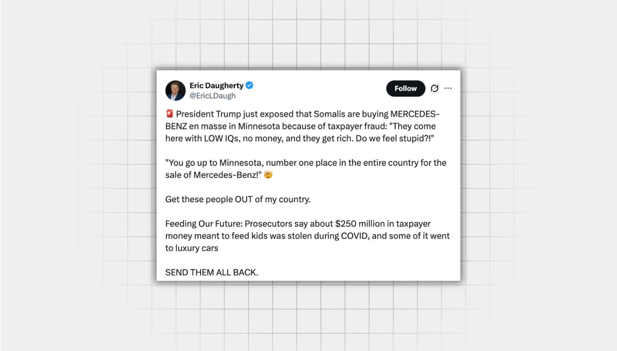 Screenshot of a false X post from a user with the username, “@EricLDaugh” that reads: “President Trump just exposed that Somalis are buying MERCEDES-BENZ en masse in Minnesota because of taxpayer fraud: “They come here with LOW IQs, no money, and they get rich. Do we feel stupid?!" ‘You go up to Minnesota, number one place in the entire country for the sale of Mercedes-Benz!’ Get these people OUT of my country. Feeding Our Future: Prosecutors say about $250 million in taxpayer money meant to feed kids was stolen during COVID, and some of it went to luxury cars SEND THEM ALL BACK.”