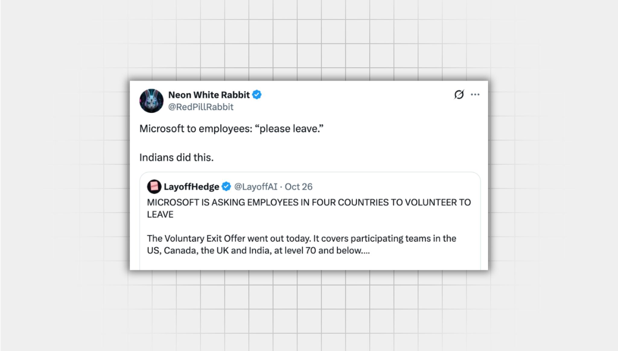 Screenshot of a false X post from a user with the username, “@RedPillRabbit” that reads: “Microsoft to employees: “please leave.” Indians did this.” the post is quote reposting another post from a user with the username “@LayoffAI” that reads: “MICROSOFT IS ASKING EMPLOYEES IN FOUR COUNTRIES TO VOLUNTEER TO LEAVE The Voluntary Exit Offer went out today. It covers participating teams in the US, Canada, the UK and India, at level 70 and below.”