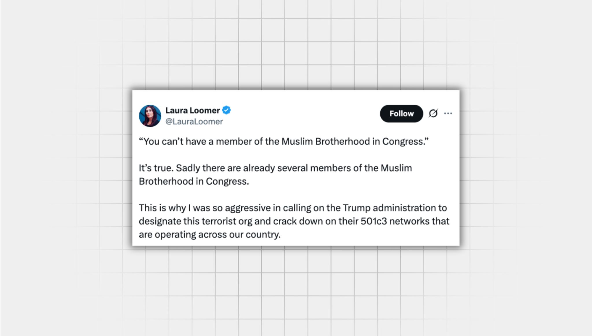 False screenshot of an X post from a user with the username, “@LauraLoomer” that reads: “You can’t have a member of the Muslim Brotherhood in Congress.” It’s true. Sadly there are already several members of the Muslim Brotherhood in Congress. This is why I was so aggressive in calling on the Trump administration to designate this terrorist org and crack down on their 501c3 networks that are operating across our country.”