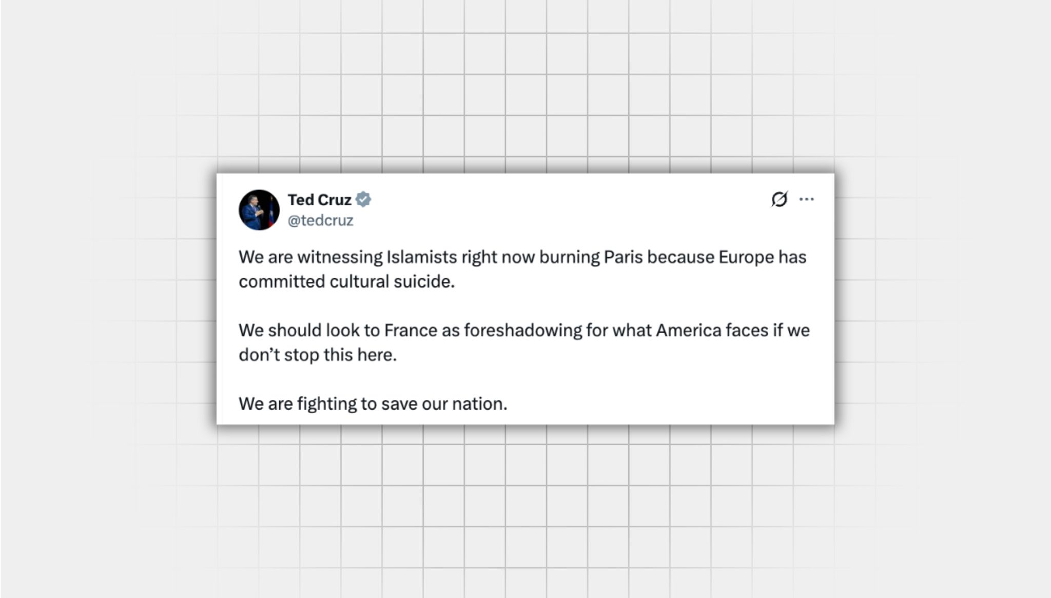 Screenshot of a false X post from a user with the username, “@tedcruz” that reads: “We are witnessing Islamists right now burning Paris because Europe has committed cultural suicide. We should look to France as foreshadowing for what America faces if we don’t stop this here. We are fighting to save our nation.”