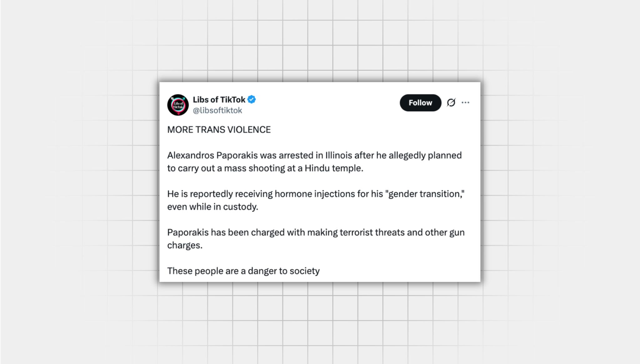 Screenshot of an X post that lacks context from a user with the username, “@libsoftiktok” that reads: “‘MORE TRANS VIOLENCE Alexandros Paporakis was arrested in Illinois after he allegedly planned to carry out a mass shooting at a Hindu temple. He is reportedly receiving hormone injections for his "gender transition," even while in custody. Paporakis has been charged with making terrorist threats and other gun charges. These people are a danger to society”