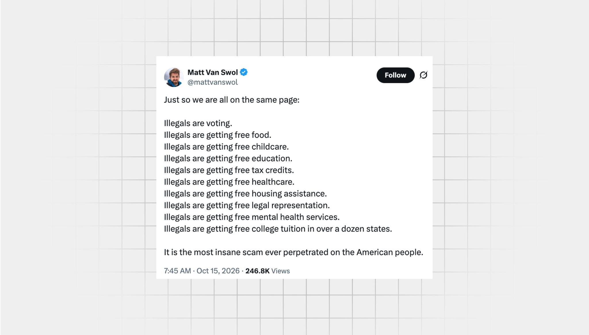screenshot of a false X post from a user with the username, “@mattvanswol” that reads: “‘Just so we are all on the same page: Illegals are voting. Illegals are getting free food. Illegals are getting free childcare. Illegals are getting free education. Illegals are getting free tax credits. Illegals are getting free healthcare. Illegals are getting free housing assistance. Illegals are getting free legal representation. Illegals are getting free mental health services. Illegals are getting free college tuition in over a dozen states. It is the most insane scam ever perpetrated on the American people.”