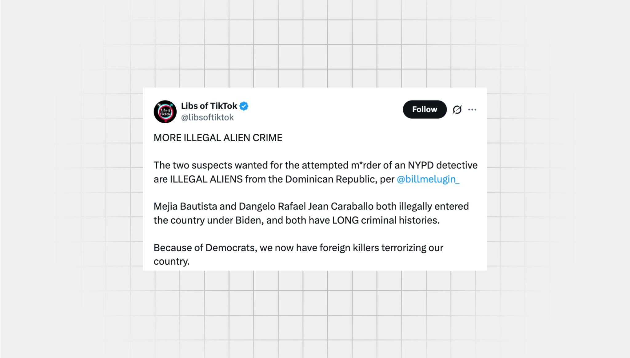 Screenshot of an X post that lacks context from a user with the username “@libsoftiktok” that reads: “MORE ILLEGAL ALIEN CRIME The two suspects wanted for the attempted m*rder of an NYPD detective are ILLEGAL ALIENS from the Dominican Republic, per @billmelugin_ Mejia Bautista and Dangelo Rafael Jean Caraballo both illegally entered the country under Biden, and both have LONG criminal histories. Because of Democrats, we now have foreign killers terrorizing our country.”
