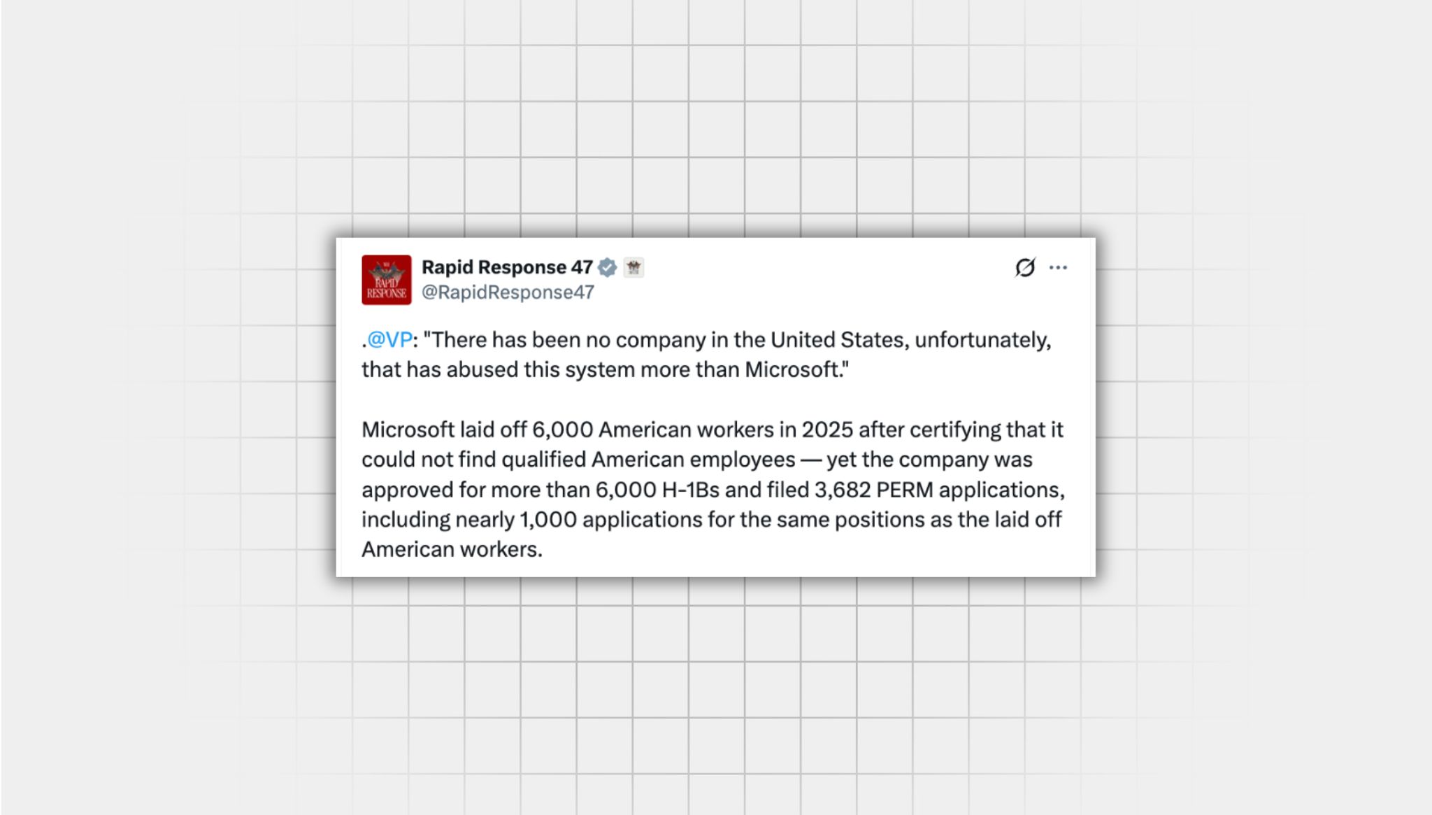 Screenshot of an X post that lacks context from a user with the username “@RapidResponse47” that reads: . “@VP : "There has been no company in the United States, unfortunately, that has abused this system more than Microsoft." Microsoft laid off 6,000 American workers in 2025 after certifying that it could not find qualified American employees — yet the company was approved for more than 6,000 H-1Bs and filed 3,682 PERM applications, including nearly 1,000 applications for the same positions as the laid-off American workers.”