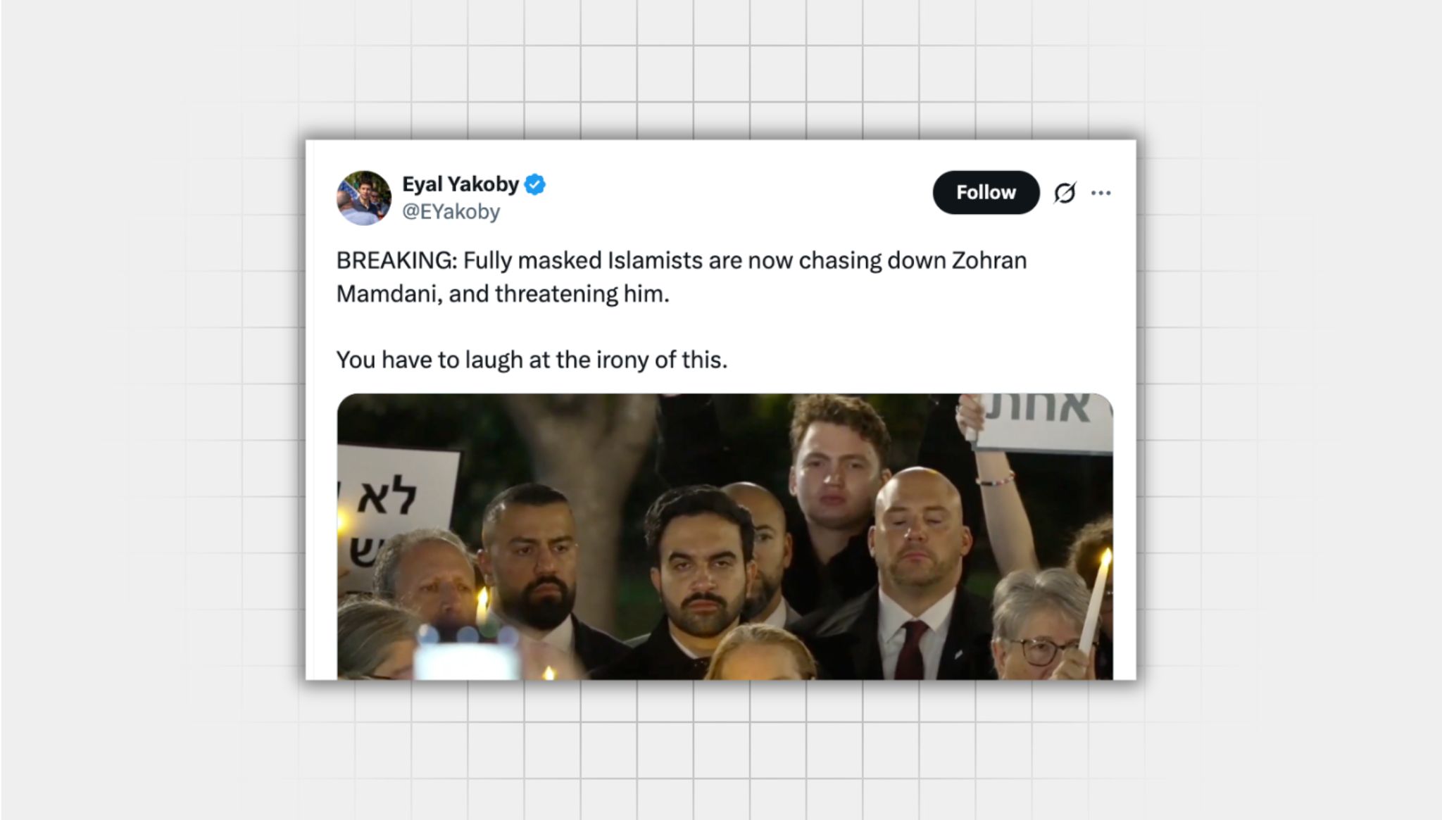 Screenshot of a false X post from a user with the username “@EYakoby” that reads: “BREAKING: Fully masked Islamists are now chasing down Zohran Mamdani, and threatening him. You have to laugh at the irony of this.” There is a still of Mayor Zohran Mamdani, a bearded 34 year old man with a serious expression on his face. He is surrounded by people, some holding up candles.